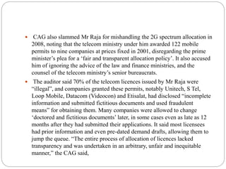  CAG also slammed Mr Raja for mishandling the 2G spectrum allocation in
2008, noting that the telecom ministry under him awarded 122 mobile
permits to nine companies at prices fixed in 2001, disregarding the prime
minister’s plea for a ‘fair and transparent allocation policy’. It also accused
him of ignoring the advice of the law and finance ministries, and the
counsel of the telecom ministry’s senior bureaucrats.
 The auditor said 70% of the telecom licences issued by Mr Raja were
“illegal”, and companies granted these permits, notably Unitech, S Tel,
Loop Mobile, Datacom (Videocon) and Etisalat, had disclosed “incomplete
information and submitted fictitious documents and used fraudulent
means” for obtaining them. Many companies were allowed to change
‘doctored and fictitious documents’ later, in some cases even as late as 12
months after they had submitted their applications. It said most licensees
had prior information and even pre-dated demand drafts, allowing them to
jump the queue. “The entire process of allocation of licences lacked
transparency and was undertaken in an arbitrary, unfair and inequitable
manner,” the CAG said,
 