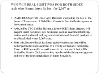 WIN-WIN DEAL POSITIVES FOR BOTH SIDES
Axis wins Enam, buys its best for 2,067 cr
 AMBITIOUS private lender Axis Bank has snapped up the best of the
house of Enam—one of Dalal Street’s most influential brokerage-cum-
investment banks.
 Axis, led by CEO Shikha Sharma, a former ICICI Bank director, will
acquire Enam Securities’ key businesses such as investment banking,
institutional and retail broking, and distribution of financial products in
an allstock deal worth 2,067 crore.
 With this, Enam will exit its famed agency businesses that will be
demerged from Enam Securities to a wholly-owned Axis subsidiary.
Close to 400 Enam officials will move to the new outfit that will be
headed by Manish Chokhani—a key member of the Enam management
and one of the four shareholders in Enam Securities.
 