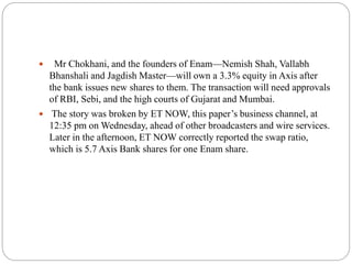  Mr Chokhani, and the founders of Enam—Nemish Shah, Vallabh
Bhanshali and Jagdish Master—will own a 3.3% equity in Axis after
the bank issues new shares to them. The transaction will need approvals
of RBI, Sebi, and the high courts of Gujarat and Mumbai.
 The story was broken by ET NOW, this paper’s business channel, at
12:35 pm on Wednesday, ahead of other broadcasters and wire services.
Later in the afternoon, ET NOW correctly reported the swap ratio,
which is 5.7 Axis Bank shares for one Enam share.
 