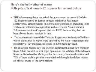 Here’s the bellwether of scams
Bells palsy:Trai annuls 62 licences for rollout delays
 THE telecom regulator has asked the government to cancel 62 of the
122 licences issued by former telecom minister A Raja under
controversial circumstances in 2008 to new companies, including joint
ventures of international operators such as Telenor ASA, Emirates
Telecommunications Corp and Sistema JSFC, because they had not
been able to launch services in time.
 The recommendations of the Telecom Regulatory Authority of India—
which claims that its views were ignored by Mr Raja—strengthens the
possibility of several licences issued in 2008 being revoked.
 On an action-packed day, the telecom department, under new minister
Kapil Sibal, decided to seek legal opinion on the validity of the telecom
licences dished out by Mr Raja after the country’s national auditor said
70% of these mobile permits were obtained through fraudulent means,
an official aware of the development
 