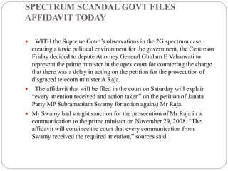 SPECTRUM SCANDAL GOVT FILES
AFFIDAVIT TODAY
 WITH the Supreme Court’s observations in the 2G spectrum case
creating a toxic political environment for the government, the Centre on
Friday decided to depute Attorney General Ghulam E Vahanvati to
represent the prime minister in the apex court for countering the charge
that there was a delay in acting on the petition for the prosecution of
disgraced telecom minister A Raja.
 The affidavit that will be filed in the court on Saturday will explain
“every attention received and action taken” on the petition of Janata
Party MP Subramaniam Swamy for action against Mr Raja.
 Mr Swamy had sought sanction for the prosecution of Mr Raja in a
communication to the prime minister on November 29, 2008. “The
affidavit will convince the court that every communication from
Swamy received the required attention,” sources said.
 