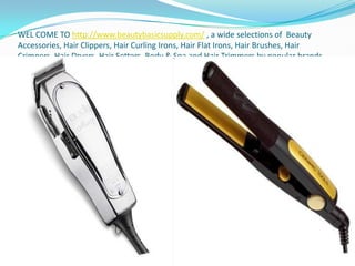 WEL COME TO http://www.beautybasicsupply.com/ , a wide selections of  Beauty Accessories, Hair Clippers, Hair Curling Irons, Hair Flat Irons, Hair Brushes, Hair Crimpers, Hair Dryers, Hair Setters, Body & Spa and Hair Trimmers by popular brands such as Andis, Babyliss, Belson, Caruso and many more. 
