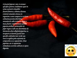4.Gustulpiperat ,iutesiaromat-specificepentrucondimenteapar in urmaexcitariistimulilordurerii.Pentru a eliminadurereacreierulcomandasinteza in organism a unorcompusi cu actiunecalmanta;acestiadeterminasenzatia de calm resimtitadupa o masafoartecondimentata.Gustulpiperat,atribuitvarietatilor de piper negrusi alb estedeterminat de interactiaaltuialkaloid,piperina cu receptoriaidurerii.Gustuliute specific ardeiuluiiuteverdesaurosu se explicaprinexistenta in compozitiasa a capsaicinei .Atatpiperina cat sicapsaicinastimuleazasecretiasalivarasiajutadigestia.