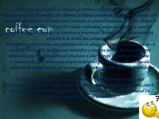 Aroma este un ansamblu se senzatii gustative siolfactiveprovocate de anumitesubstante pure sau in amestec din alimente in timpulconsumariiacestora.Substantele care inducsenzatiiolfactive de aroma suntsubstante de aroma!Acestea au structurichimicesicalitatisenzorialebinedefinite.Nutrebuieconfundaticompusiiorganici cu caracter aromatic (arenesiheterocilci cu structurasiproprietatichimicesimilarebenzenului )cu substantele de aroma sauaromatizante.Aromatizantiisuntprodusesaupreparate care se adauga in alimente la elaborarealor cu scopul de a le conferi ,modificasauintensifica o anumita aroma. Aroma sisavoareaalimenteloresterezultatulactiuniisimultane a celor 3 grupe de substantesianume:1.substante de gust -actioneazaasuprareceptorilorgustativi din cavitateabucala 2.substante de aroma (miros) care actioneazaasuprareceptorilorolfactivi din cavitateanazala 3.componente de textura care creazasenzatiispecifice in timpulmasticatieiSubstantele de aroma sauaromeleactioneaza direct asuprareceptorilorolfactivi ,care le detecteazasi le indentifica ,fie nazal (miros la inaltimeacapului) fie retronazal (cu eliberare in timpulmasticatieialimentelor)