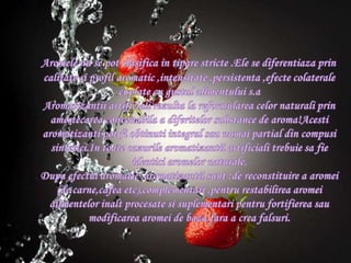 Aromelenu se pot clasifica in tiparestricte .Ele se diferentiazaprincalitatesiprofil aromatic ,intensitate ,persistenta ,efectecolateralecuplate cu gustulalimentuluis.aAromatizantiiartificialirezulta la reformulareacelornaturaliprinamestecareaconvenabila a diferitelor substance de aroma!Acestiaromatizanti pot fiobtinuti integral saunumai partial din compusisintetici.Intoatecazurilearomatizantiiartificialitrebuiesa fie identiciaromelornaturale.Dupaefectul aromatic ,aromatizantiisunt :de reconstituire a aromei (de carne,cafea etc),complementari ,pentrurestabilireaaromeialimentelorinaltprocesatesisuplementaripentrufortifiereasaumodificareaaromei de bazafara a creafalsuri.