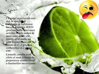 2 Gustulacru (acid) estedat in special de existenta in cavitateabucala a ionilor H3O+ ,proveniti din ionizareaacizilor.Unelesoiuri de mere suntacide :elecontin acid malic,un acid organic care are treiatomi de C .2 gruparicarboxilicesi o grupa OH-Lamaile ,sontin acid citric sisuntfolosite la preparareaceaiurilorsi a bauturilorracoritoare.