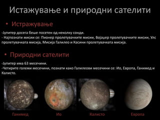 ИсторијаАстрономскиот симбол за планетата е стилизирана репрезентација од боговската грмотевица.Јупитер е познат уште од дамнешните времиња и е видлив со голо око на ноќното небо.Римјаните го именувале по богот од Римската митологија Јупитер (уште познат и како Јова).Кинезите, Кореанците, Јапонците и Виетнамците ја нарекуваат оваа планета Дрвена Ѕвезда.Во 1610 година Галилео Галилеј ги открил четирите најголеми природни сателити на Јупитер, познати како Галилеови месечини користејќи телескоп.