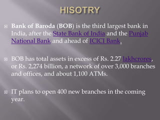 HISOTRY Bank of Baroda (BOB) is the third largest bank in India, after the State Bank of India and the Punjab National Bank and ahead of ICICI Bank. BOB has total assets in excess of Rs. 2.27 lakhcrores, or Rs. 2,274 billion, a network of over 3,000 branches and offices, and about 1,100 ATMs.  IT plans to open 400 new branches in the coming year.  