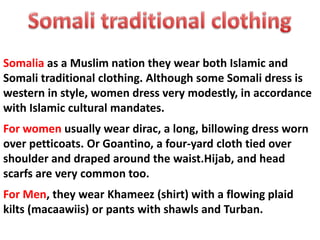 Somalia as a Muslim nation they wear both Islamic and
Somali traditional clothing. Although some Somali dress is
western in style, women dress very modestly, in accordance
with Islamic cultural mandates.
For women usually wear dirac, a long, billowing dress worn
over petticoats. Or Goantino, a four-yard cloth tied over
shoulder and draped around the waist.Hijab, and head
scarfs are very common too.
For Men, they wear Khameez (shirt) with a flowing plaid
kilts (macaawiis) or pants with shawls and Turban.
 