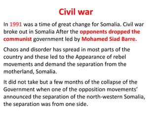 Civil war
In 1991 was a time of great change for Somalia. Civil war
broke out in Somalia After the opponents dropped the
communist government led by Mohamed Siad Barre.
Chaos and disorder has spread in most parts of the
country and these led to the Appearance of rebel
movements and demand the separation from the
motherland, Somalia.
It did not take but a few months of the collapse of the
Government when one of the opposition movements’
announced the separation of the north-western Somalia,
the separation was from one side.
 