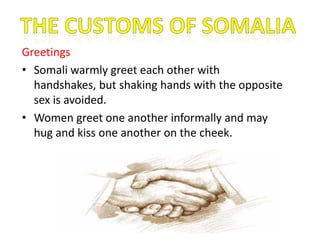 Greetings
• Somali warmly greet each other with
handshakes, but shaking hands with the opposite
sex is avoided.
• Women greet one another informally and may
hug and kiss one another on the cheek.
 