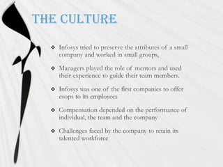 The Culture Infosys tried to preserve the attributes of a small company and worked in small groups,Managers played the role of mentors and used their experience to guide their team members.Infosys was one of the first companies to offer esops to its employeesCompensation depended on the performance of individual, the team and the companyChallenges faced by the company to retain its talented workforce