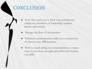 Conclusion How they reach out to their core constituents - employees, members of leadership, vendors, clients, and recruits Manage the flow of information Effective communication skills are a cornerstone of almost every HR function. With so much riding on communication, it makes sense to put morethought and effort into honing our skills.