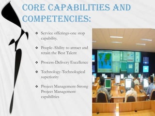 Core capabilities and competencies:Service offerings-one stop capability.People-Ability to attract and retain the Best TalentProcess-Delivery ExcellenceTechnology-Technological superiorityProject Management-Strong Project Management capabilities 