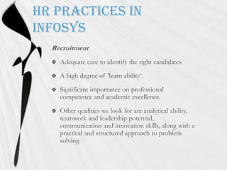 HR practices in InfosysRecruitmentAdequate care to identify the right candidatesA high degree of 'learn ability’.Significant importance on professional competence and academic excellence. Other qualities we look for are analytical ability, teamwork and leadership potential, communication and innovation skills, along with a practical and structured approach to problem solving
