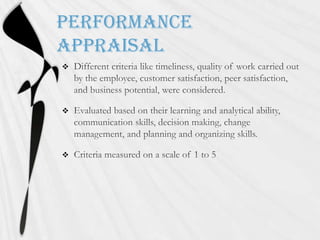 Performance AppraisalDifferent criteria like timeliness, quality of work carried out by the employee, customer satisfaction, peer satisfaction, and business potential, were considered.Evaluated based on their learning and analytical ability, communication skills, decision making, change management, and planning and organizing skills.Criteria measured on a scale of 1 to 5