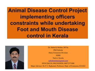 Animal Disease Control Project
    implementing officers
 constraints while undertaking
   Foot and Mouth Disease
       control in Kerala

                               Dr. Subin K.Mohan, MVSc
                                       PhD Scholar
                                 Dairy Extension Division
                                          NDRI
                                      Native: Kerala
                                subinkmohan@gmail.com
                      09541266310, 09633020920, 04872371808
        Major Advisor: Dr. P. J. Rajkamal, Professor, Dept. of Extension, KVASU
 