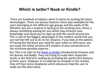 Which is better? Nook or Kindle?

 There are hundreds of options when it comes to availing the latest
technologies. There are various features these days available for the
users belonging to the different age groups and the walks of life.
Whether you are a student or belong to the working class, there is
always something waiting for you which may enhance your
knowledge and equip you to cope up with the world around you.
This is one of the biggest advantages of the modern world that you
can not feel left out at all. As for instance, if you look at the options
of having the literature you need for your notes or otherwise, you
can enjoy the latest versions of E-readers at your convenience at
the minimum possible expense.
Yes! This is to refer to the Nook vs Kindle introduced by Amazon and
the Barnes and Noble. They are trying to make their respective
marks in the field of E-reading by providing the world class features
to their users. However, in an attempt to compete in the market,
they still face some drawbacks which obviously help the user to
make out the alternative.
 