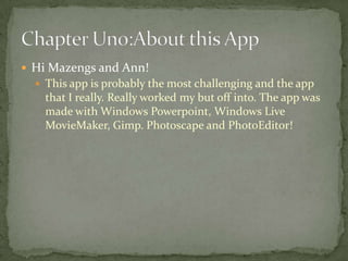  Hi Mazengs and Ann!
   This app is probably the most challenging and the app
    that I really. Really worked my but off into. The app was
    made with Windows Powerpoint, Windows Live
    MovieMaker, Gimp. Photoscape and PhotoEditor!
 