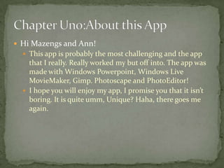  Hi Mazengs and Ann!
   This app is probably the most challenging and the app
    that I really. Really worked my but off into. The app was
    made with Windows Powerpoint, Windows Live
    MovieMaker, Gimp. Photoscape and PhotoEditor!
   I hope you will enjoy my app, I promise you that it isn’t
    boring. It is quite umm, Unique? Haha, there goes me
    again.
 