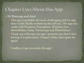  Hi Mazengs and Ann!
   This app is probably the most challenging and the app
    that I really. Really worked my but off into. The app was
    made with Windows Powerpoint, Windows Live
    MovieMaker, Gimp. Photoscape and PhotoEditor!
   I hope you will enjoy my app, I promise you that it isn’t
    boring. It is quite umm, Unique? Haha, there goes me
    again.

   I reallyyy hope you enjoy this app!
 