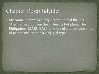  My Name in Mara is pRidyider but in real life it is
  ‘’Aya’’. I’m 15 and from the blistering hot place, The
  Philippines. MABUHAY! I’m more of a tomboyish kind
  of person rather than a girly-girl type.
 