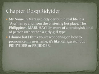  My Name in Mara is pRidyider but in real life it is
  ‘’Aya’’. I’m 15 and from the blistering hot place, The
  Philippines. MABUHAY! I’m more of a tomboyish kind
  of person rather than a girly-girl type.
 I dunno but I think you’re wondering on how to
  pronounce my username, it’s like Refrigerator but
  PRIDYIDER or PRIJIDDER.
 