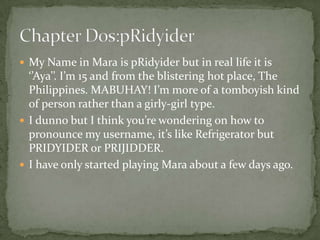  My Name in Mara is pRidyider but in real life it is
  ‘’Aya’’. I’m 15 and from the blistering hot place, The
  Philippines. MABUHAY! I’m more of a tomboyish kind
  of person rather than a girly-girl type.
 I dunno but I think you’re wondering on how to
  pronounce my username, it’s like Refrigerator but
  PRIDYIDER or PRIJIDDER.
 I have only started playing Mara about a few days ago.
 
