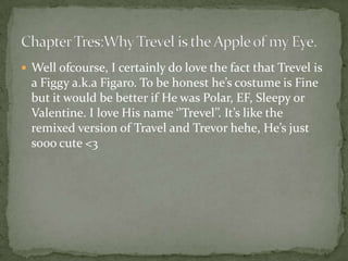  Well ofcourse, I certainly do love the fact that Trevel is
  a Figgy a.k.a Figaro. To be honest he’s costume is Fine
  but it would be better if He was Polar, EF, Sleepy or
  Valentine. I love His name ‘’Trevel’’. It’s like the
  remixed version of Travel and Trevor hehe, He’s just
  sooo cute <3
 