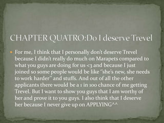  For me, I think that I personally don’t deserve Trevel
  because I didn’t really do much on Marapets compared to
  what you guys are doing for us <3 and because I just
  joined so some people would be like ‘’she’s new, she needs
  to work harder’’ and stuffs. And out of all the other
  applicants there would be a 1 in 100 chance of me getting
  Trevel. But I want to show you guys that I am worthy of
  her and prove it to you guys. I also think that I deserve
  her because I never give up on APPLYING^^
 