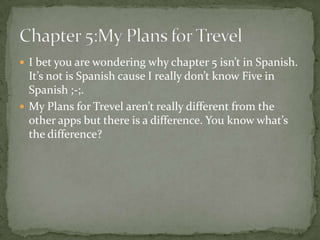  I bet you are wondering why chapter 5 isn’t in Spanish.
  It’s not is Spanish cause I really don’t know Five in
  Spanish ;-;.
 My Plans for Trevel aren’t really different from the
  other apps but there is a difference. You know what’s
  the difference?
 