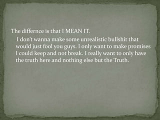 The differnce is that I MEAN IT.
  I don’t wanna make some unrealistic bullshit that
 would just fool you guys. I only want to make promises
 I could keep and not break. I really want to only have
 the truth here and nothing else but the Truth.
 