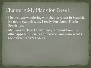  I bet you are wondering why chapter 5 isn’t in Spanish.
  It’s not is Spanish cause I really don’t know Five in
  Spanish ;-;.
 My Plans for Trevel aren’t really different from the
  other apps but there is a difference. You know what’s
  the difference? I MEAN IT.
 
