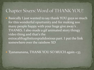  Basically I just wanted to say thank YOU guys so much
 for this wonderful opurtunity and for making soo
 many people happy with your huge give away’s .
 THANKS. I also made a gif animated story thingy
 video thing and that’s the
 extracalifragilisticexpialidoxious part. I put the link
 somewhere over the rainbow XD

 Tyanananana, THANK YOU SO MUCH again <33
 