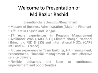 Welcome to Presentation of
          Md Bazlur Rashid
           Essential characteristics/Benchmark
• Masters of Business Administration (Major in Finance)
• Affluent in English and Bengali
• 17 Years experiences in Program Management
(Livelihood, WASH, MCH& FP, Climate change) National
(Shimantik, FED & SSS) and International NGOs (CARE
Int’l and ACF France)
• Proven experience in Team building, HR management,
Procurement, Financial management & cost effective
service delivery
• Flexible behaviors and keen to continuous
improvement and opportunities
 
