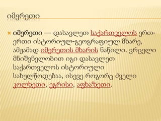 იმერეთი

   იმერეთი — დასავლეთ საქართველოს ერთ-
    ერთი ისტორიულ-გეოგრაფიულ მხარე,
    ამჟამად იმერეთის მხარის ნაწილი. ვრცელი
    მნიშვნელობით იგი დასავლეთ
    საქართველოს ისტორიული
    სახელწოდებაა, ისევე როგორც ძველი
    კოლხეთი, ეგრისი, აფხაზეთი.
 