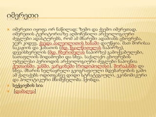 იმერეთი
   იმერეთი იყოფა ორ ნაწილად: ზემო და ქვემო იმერეთად.
    იმერეთის ტერიტორიაზე აღმოჩენილი არქეოლოგიური
    ძეგლები ადასტურებს, რომ ამ მხარეში ადამიანს ცხოვრება,
    ჯერ კიდევ, ქვედა პალეოლითის ხანაში დაუწყია. მათ შორისაა
    საკაჟიის და ჭახათის (მდ. წყალწითელას ნაპირზე),
    დევისხვრელის (მდ. ჩხერიმელას ნაპირზე) გამოქვაბულები,
    სათაფლიის მიდამოები და სხვა. საქალაქო ცხოვრების
    უძველესი პერიოდის არქეოლოგიური ძეგლები ნაპოვნია
    ქუთაისში, ვანში, ვარციხეში (როდოპოლისი), შორაპანში და
    სხვა. მხარის ხელსაყრელი გეოგრაფიული მდებარეობის გამო
    ამ ქალაქებს ოდითგანვე დიდი სტრატეგიული, ეკონომიკური
    და პოლიტიკური მნიშვნელობა ჰქონდა.
   სექციების სია
    [დამალვა]
 