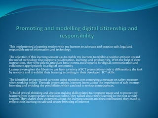 This implemented a learning session with my learners to advocate and practise safe, legal and
responsible use of information and technology.

The objective of this learning session was to enable my learners to exhibit a positive attitude toward
the use of technology that supports collaboration, learning, and productivity. With the help of clear
instructions, they were able to articulate basic norms and etiquette for digital communication and
collaborate appropriately in a digital community
Learners were given the liberty to use from a variety of ICT presentation tools to differentiate the task
by resource and to exhibit their learning according to their developed ICT skills.

The identified group created cartoons using toondoo.com conveying a message on safety measure
when working online Through presentations, learners learnt about the importance of safe internet
browsing and avoiding the possibilities which can lead to serious consequences.

To build critical-thinking and decision-making skills related to computer usage and to protect my
learners from inappropriate behaviour online, they talked about their learning in the post activity
session. They shared their awareness about the learning session and the contributions they made to
reflect their learning on safe and secure browsing of internet
 