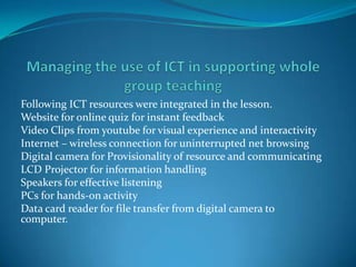 Following ICT resources were integrated in the lesson.
Website for online quiz for instant feedback
Video Clips from youtube for visual experience and interactivity
Internet – wireless connection for uninterrupted net browsing
Digital camera for Provisionality of resource and communicating
LCD Projector for information handling
Speakers for effective listening
PCs for hands-on activity
Data card reader for file transfer from digital camera to
computer.
 