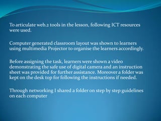 To articulate web.2 tools in the lesson, following ICT resources
were used.

Computer generated classroom layout was shown to learners
using multimedia Projector to organise the learners accordingly.

Before assigning the task, learners were shown a video
demonstrating the safe use of digital camera and an instruction
sheet was provided for further assistance. Moreover a folder was
kept on the desk top for following the instructions if needed.

Through networking I shared a folder on step by step guidelines
on each computer
 