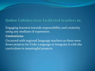Engaging learners towards responsibility and creativity
using any medium of expression.
Limitations:
Occurred with regional language teachers as there were
fewer projects for Urdu Language to integrate it with the
curriculum in meaningful projects.
 