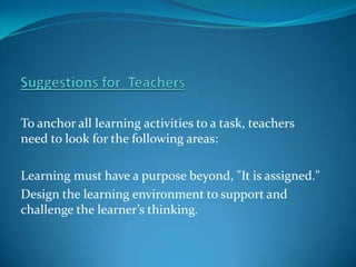 To anchor all learning activities to a task, teachers
need to look for the following areas:

Learning must have a purpose beyond, "It is assigned."
Design the learning environment to support and
challenge the learner’s thinking.
 