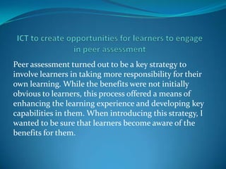 Peer assessment turned out to be a key strategy to
involve learners in taking more responsibility for their
own learning. While the benefits were not initially
obvious to learners, this process offered a means of
enhancing the learning experience and developing key
capabilities in them. When introducing this strategy, I
wanted to be sure that learners become aware of the
benefits for them.
 