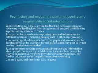 While sending me e-mail,, giving feedback on peer assessment or
reviewing my feedback on their assignments I ensured the following
aspects for my learners to review:
Take particular care when transporting personal information to
different locations (including passing data to other organizations).
Always encrypt the data and ensure that physical devices cannot be
accidentally lost, for example, by using special delivery post or by not
leaving the device unattended
Take appropriate security precautions if you take any information
about people home with you. Make sure it cannot be accessed by
thieves or accidentally viewed by visitors or family members. For
further information see the guidance on home working
Choose a password that is not easy to guess
 