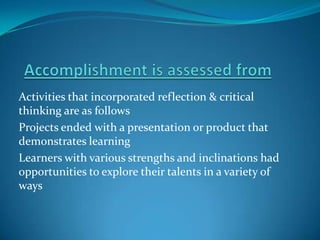 Activities that incorporated reflection & critical
thinking are as follows
Projects ended with a presentation or product that
demonstrates learning
Learners with various strengths and inclinations had
opportunities to explore their talents in a variety of
ways
 
