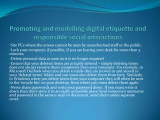 •Site PCs where the screen cannot be seen by unauthorised staff or the public.
•Lock your computer, if possible, if you are leaving your desk for more than 5
minutes.
•Delete personal data as soon as it is no longer required
•Ensure that your deleted items are actually deleted – simply deleting items
does not always remove them completely from your computer. For example, in
Microsoft Outlook when you delete e-mails they are moved to and stored in
your ‘deleted items’ folder and you must also delete them from here. Similarly
in Windows when you delete items from your computer they will often be sent
to the ‘recycle bin’ on your desktop, from where you must delete them again
•Never share passwords and write your password down. If you must write it
down then don’t store it in an easily accessible place Send someone’s username
and password in the same e-mail or document, send them under separate
cover.
 