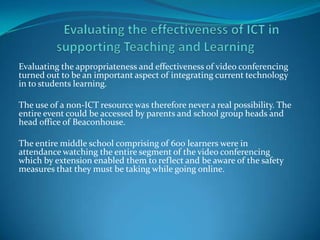Evaluating the appropriateness and effectiveness of video conferencing
turned out to be an important aspect of integrating current technology
in to students learning.

The use of a non-ICT resource was therefore never a real possibility. The
entire event could be accessed by parents and school group heads and
head office of Beaconhouse.

The entire middle school comprising of 600 learners were in
attendance watching the entire segment of the video conferencing
which by extension enabled them to reflect and be aware of the safety
measures that they must be taking while going online.
 