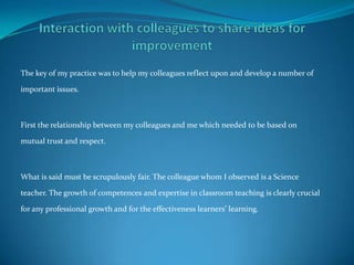 The key of my practice was to help my colleagues reflect upon and develop a number of

important issues.



First the relationship between my colleagues and me which needed to be based on

mutual trust and respect.



What is said must be scrupulously fair. The colleague whom I observed is a Science

teacher. The growth of competences and expertise in classroom teaching is clearly crucial

for any professional growth and for the effectiveness learners’ learning.
 