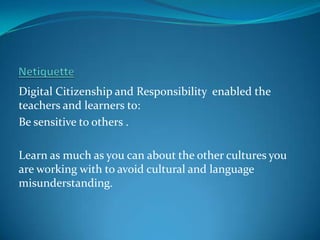Digital Citizenship and Responsibility enabled the
teachers and learners to:
Be sensitive to others .

Learn as much as you can about the other cultures you
are working with to avoid cultural and language
misunderstanding.
 