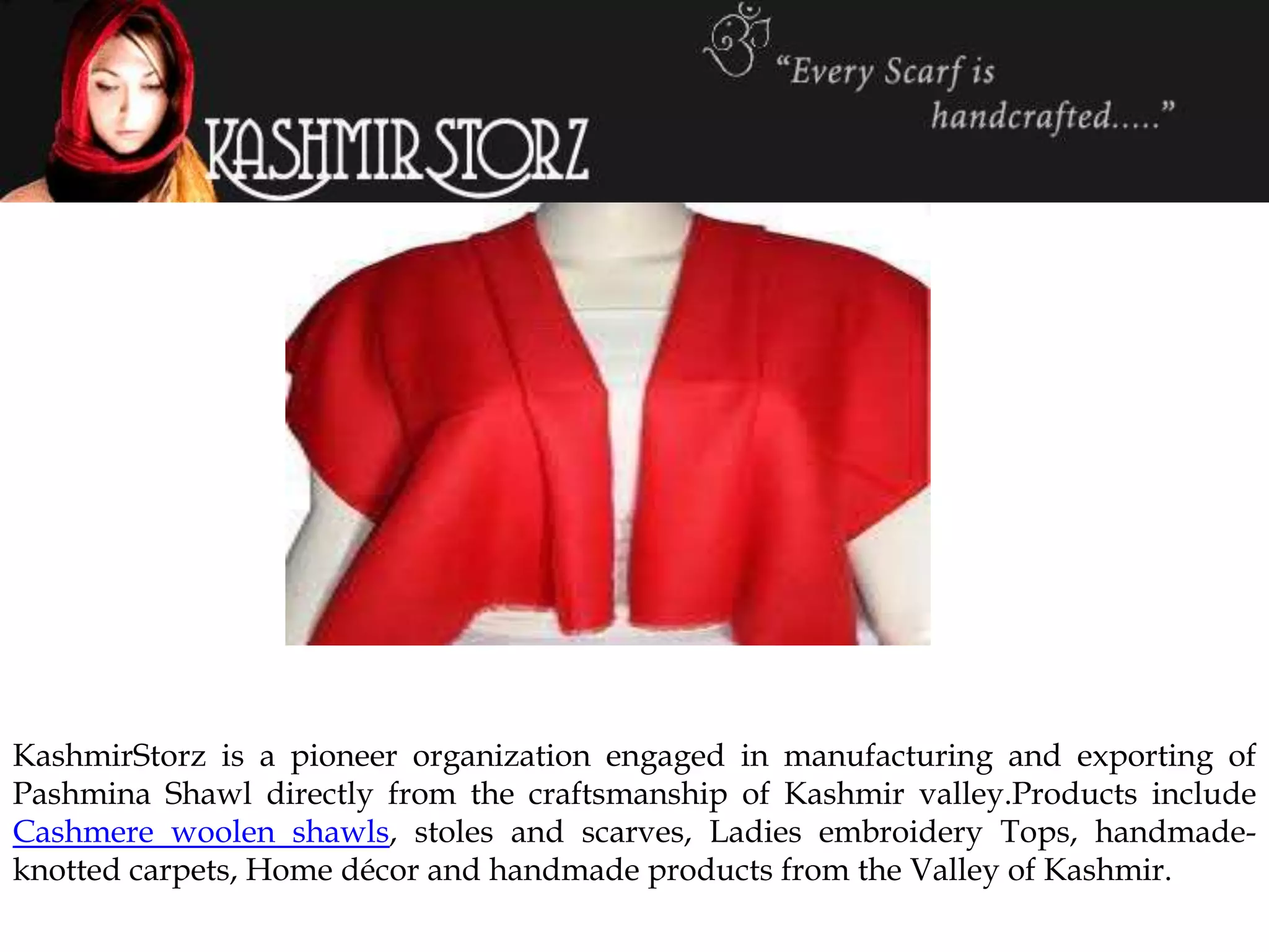 KashmirStorz is a pioneer organization engaged in manufacturing and exporting of
Pashmina Shawl directly from the craftsmanship of Kashmir valley.Products include
Cashmere woolen shawls, stoles and scarves, Ladies embroidery Tops, handmade-
knotted carpets, Home décor and handmade products from the Valley of Kashmir.
 